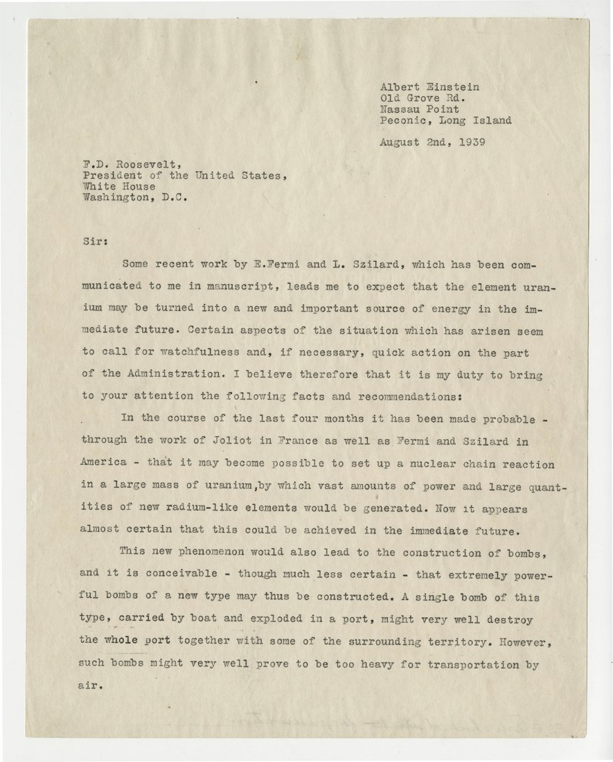 Part 1 of the letter from Albert Einstein and Leo Szilard to President Franklin Delano Roosevelt, 1939. This letter, drafted by Hungarian-American physicist Leo Szilard and signed by the more famous Albert Einstein, alerted President Roosevelt to recent experiments in nuclear physics that raised the possibility of new weapons of previously unimaginable power. The letter inspired Roosevelt to create an Advisory Committee on Uranium, which laid the groundwork for the Manhattan Project. Courtesy of the FDR Pre